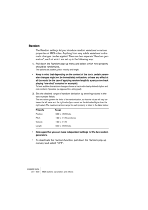 Page 500CUBASE SX/SL22 – 500 MIDI realtime parameters and effects
Random
The Random settings let you introduce random variations to various 
properties of MIDI notes. Anything from very subtle variations to dra-
matic changes can be applied. There are two separate “Random gen-
erators”, each of which are set up in the following way:
1.Pull down the Random pop-up menu and select which note property 
should be randomized.
The options are position, pitch, velocity and length. 
• Keep in mind that depending on the...