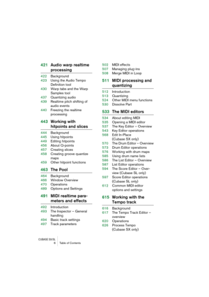 Page 6 
CUBASE SX/SL
 
6 Table of Contents 
421Audio warp realtime  
processing 
422Background
423Using the Audio Tempo 
Definition tool
430Warp tabs and the Warp 
Samples tool
437Quantizing audio
439Realtime pitch shifting of 
audio events
440Freezing the realtime 
processing 
443Working with  
hitpoints and slices 
444Background
445Using hitpoints
449Editing hitpoints
456About Q-points
457Creating slices
458Creating groove quantize 
maps
459Other hitpoint functions 
463The Pool 
464Background
466Window...
