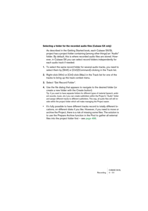 Page 51CUBASE SX/SLRecording4 – 51
Selecting a folder for the recorded audio files (Cubase SX only)
As described in the Getting Started book, each Cubase SX/SL 
project has a project folder containing (among other things) an “Audio” 
folder. By default, this is where recorded audio files are stored. How-
ever, in Cubase SX you can select record folders independently for 
each audio track if needed:
1.To select the same record folder for several audio tracks, you need to 
select them by [Shift] or...