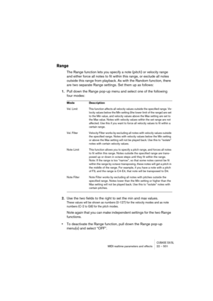 Page 501CUBASE SX/SLMIDI realtime parameters and effects 22 – 501
Range
The Range function lets you specify a note (pitch) or velocity range 
and either force all notes to fit within this range, or exclude all notes 
outside this range from playback. As with the Random function, there 
are two separate Range settings. Set them up as follows:
1.Pull down the Range pop-up menu and select one of the following 
four modes:
2.Use the two fields to the right to set the min and max values.
These values will be shown as...