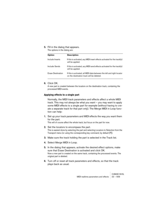 Page 509CUBASE SX/SLMIDI realtime parameters and effects 22 – 509
5.Fill in the dialog that appears.
The options in the dialog are:
6.Click OK.
A new part is created between the locators on the destination track, containing the 
processed MIDI events.
Applying effects to a single part
Normally, the MIDI track parameters and effects affect a whole MIDI 
track. This may not always be what you want – you may want to apply 
some MIDI effects to a single part for example (without having to cre-
ate a separate track...