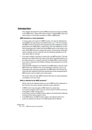 Page 512CUBASE SX/SL23 – 512 MIDI processing and quantizing
Introduction
This chapter describes the various MIDI processing functions available 
on the MIDI menu. These offer various ways to change MIDI notes and 
other events, in the Project window or within a MIDI editor.
MIDI functions vs. track parameters
In some cases, the result of a MIDI function can also be obtained by 
using MIDI track parameters and effects (see page 492). For example, 
the MIDI functions transpose and quantize are also available as a...