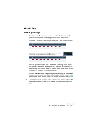 Page 513CUBASE SX/SLMIDI processing and quantizing 23 – 513
Quantizing
What is quantizing?
Quantizing in its fundamental form is a function that automatically 
moves recorded notes, positioning them on exact note values:
However, quantizing is not only a method of correcting errors, it can 
also be used creatively in various ways. For example, the “quantize grid” 
does not have to consist of perfectly straight notes, some notes can au-
tomatically be excluded from quantizing, etc.
• Normally, MIDI quantizing...