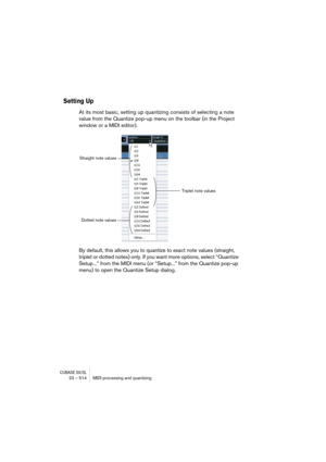 Page 514CUBASE SX/SL23 – 514 MIDI processing and quantizing
Setting Up
At its most basic, setting up quantizing consists of selecting a note 
value from the Quantize pop-up menu on the toolbar (in the Project 
window or a MIDI editor).
By default, this allows you to quantize to exact note values (straight, 
triplet or dotted notes) only. If you want more options, select “Quantize 
Setup...” from the MIDI menu (or “Setup...” from the Quantize pop-up 
menu) to open the Quantize Setup dialog.
Straight note values...