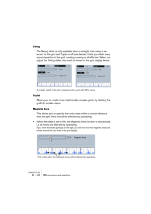 Page 516CUBASE SX/SL23 – 516 MIDI processing and quantizing
Swing
The Swing slider is only available when a straight note value is se-
lected for the grid and Tuplet is off (see below). It lets you offset every 
second position in the grid, creating a swing or shuffle feel. When you 
adjust the Swing slider, the result is shown in the grid display below.
A straight eighth note grid compared with a grid with 62% swing.
Tuplet
Allows you to create more rhythmically complex grids, by dividing the 
grid into smaller...