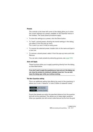 Page 517CUBASE SX/SLMIDI processing and quantizing 23 – 517
Presets
The controls in the lower left corner of the dialog allow you to store 
the current settings as a preset, available on the Quantize menus in 
the toolbars. The usual preset procedures apply:
•To store the settings as a preset, click the Store button. 
•To “load” a stored preset, showing the stored settings in the dialog, 
just select it from the pop-up menu. 
This is useful if you want to modify an existing preset.
•To rename the selected...