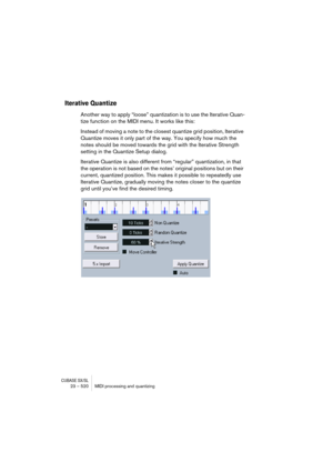 Page 520CUBASE SX/SL23 – 520 MIDI processing and quantizing
Iterative Quantize
Another way to apply “loose” quantization is to use the Iterative Quan-
tize function on the MIDI menu. It works like this:
Instead of moving a note to the closest quantize grid position, Iterative 
Quantize moves it only part of the way. You specify how much the 
notes should be moved towards the grid with the Iterative Strength 
setting in the Quantize Setup dialog.
Iterative Quantize is also different from “regular” quantization,...