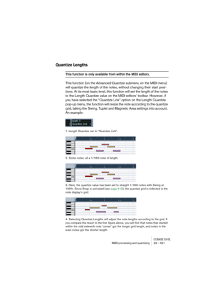 Page 521CUBASE SX/SLMIDI processing and quantizing 23 – 521
Quantize Lengths
This function is only available from within the MIDI editors.
This function (on the Advanced Quantize submenu on the MIDI menu) 
will quantize the length of the notes, without changing their start posi-
tions. At its most basic level, this function will set the length of the notes 
to the Length Quantize value on the MIDI editors’ toolbar. However, if 
you have selected the “Quantize Link” option on the Length Quantize 
pop-up menu, the...