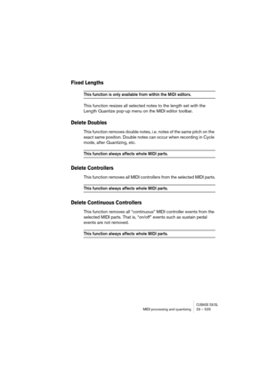 Page 525CUBASE SX/SLMIDI processing and quantizing 23 – 525
Fixed Lengths
This function is only available from within the MIDI editors.
This function resizes all selected notes to the length set with the 
Length Quantize pop-up menu on the MIDI editor toolbar.
Delete Doubles
This function removes double notes, i.e. notes of the same pitch on the 
exact same position. Double notes can occur when recording in Cycle 
mode, after Quantizing, etc.
This function always affects whole MIDI parts.
Delete Controllers
This...