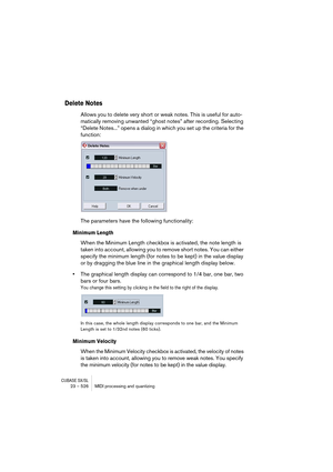 Page 526CUBASE SX/SL23 – 526 MIDI processing and quantizing
Delete Notes
Allows you to delete very short or weak notes. This is useful for auto-
matically removing unwanted “ghost notes” after recording. Selecting 
“Delete Notes...” opens a dialog in which you set up the criteria for the 
function:
The parameters have the following functionality:
Minimum Length
When the Minimum Length checkbox is activated, the note length is 
taken into account, allowing you to remove short notes. You can either 
specify the...