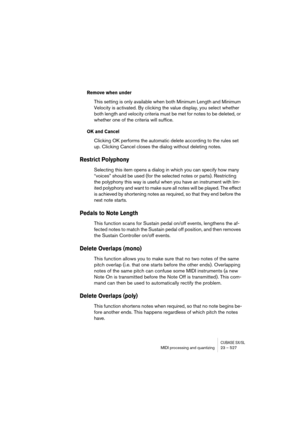Page 527CUBASE SX/SLMIDI processing and quantizing 23 – 527
Remove when under
This setting is only available when both Minimum Length and Minimum 
Velocity is activated. By clicking the value display, you select whether 
both length and velocity criteria must be met for notes to be deleted, or 
whether one of the criteria will suffice.
OK and Cancel
Clicking OK performs the automatic delete according to the rules set 
up. Clicking Cancel closes the dialog without deleting notes.
Restrict Polyphony
Selecting this...