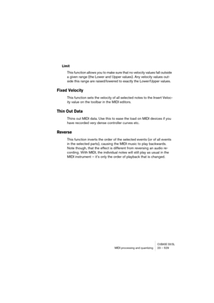 Page 529CUBASE SX/SLMIDI processing and quantizing 23 – 529
Limit
This function allows you to make sure that no velocity values fall outside 
a given range (the Lower and Upper values). Any velocity values out-
side this range are raised/lowered to exactly the Lower/Upper values.
Fixed Velocity
This function sets the velocity of all selected notes to the Insert Veloc-
ity value on the toolbar in the MIDI editors.
Thin Out Data
Thins out MIDI data. Use this to ease the load on MIDI devices if you 
have recorded...