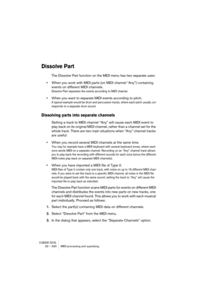 Page 530CUBASE SX/SL23 – 530 MIDI processing and quantizing
Dissolve Part
The Dissolve Part function on the MIDI menu has two separate uses:
•When you work with MIDI parts (on MIDI channel “Any”) containing 
events on different MIDI channels.
Dissolve Part separates the events according to MIDI channel.
•When you want to separate MIDI events according to pitch.
A typical example would be drum and percussion tracks, where each pitch usually cor-
responds to a separate drum sound.
Dissolving parts into separate...