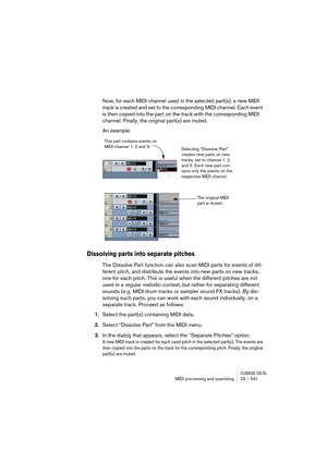 Page 531CUBASE SX/SLMIDI processing and quantizing 23 – 531
Now, for each MIDI channel used in the selected part(s), a new MIDI 
track is created and set to the corresponding MIDI channel. Each event 
is then copied into the part on the track with the corresponding MIDI 
channel. Finally, the original part(s) are muted.
An example:
Dissolving parts into separate pitches
The Dissolve Part function can also scan MIDI parts for events of dif-
ferent pitch, and distribute the events into new parts on new tracks,...