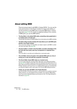 Page 534CUBASE SX/SL24 – 534 The MIDI editors
About editing MIDI
There are several ways to edit MIDI in Cubase SX/SL. You can use the 
tools and functions in the Project window for large-scale editing, or 
use the functions on the MIDI menu to process MIDI parts in various 
ways (see page 512). For hands-on graphical editing of the contents 
of MIDI parts, you use the MIDI editors:
• The Key Editor is the default MIDI editor, presenting notes graphically in 
an intuitive piano roll-style grid.
The Key Editor...