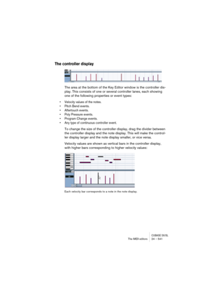 Page 541CUBASE SX/SLThe MIDI editors 24 – 541
The controller display
The area at the bottom of the Key Editor window is the controller dis-
play. This consists of one or several controller lanes, each showing 
one of the following properties or event types:
• Velocity values of the notes.
• Pitch Bend events.
• Aftertouch events.
• Poly Pressure events.
• Program Change events.
• Any type of continuous controller event.
To change the size of the controller display, drag the divider between 
the controller...