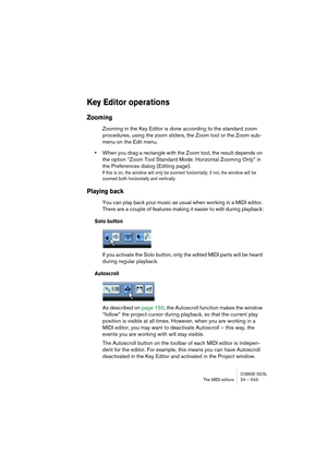 Page 543CUBASE SX/SLThe MIDI editors 24 – 543
Key Editor operations
Zooming
Zooming in the Key Editor is done according to the standard zoom 
procedures, using the zoom sliders, the Zoom tool or the Zoom sub-
menu on the Edit menu.
•When you drag a rectangle with the Zoom tool, the result depends on 
the option “Zoom Tool Standard Mode: Horizontal Zooming Only” in 
the Preferences dialog (Editing page).
If this is on, the window will only be zoomed horizontally; if not, the window will be 
zoomed both...