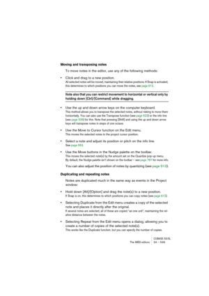 Page 549CUBASE SX/SLThe MIDI editors 24 – 549
Moving and transposing notes
To move notes in the editor, use any of the following methods:
•Click and drag to a new position.
All selected notes will be moved, maintaining their relative positions. If Snap is activated, 
this determines to which positions you can move the notes, see page 612.
Note also that you can restrict movement to horizontal or vertical only by 
holding down [Ctrl]/[Command] while dragging.
•Use the up and down arrow keys on the computer...