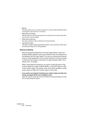 Page 56CUBASE SX/SL4 – 56 Recording
• Manual.
This option allows you to turn input monitoring on or off by clicking the Monitor button 
in the Inspector, the Track list or in the mixer.
• While Record Enabled.
With this option you will hear the audio source connected to the channel input when-
ever the track is record enabled.
• While Record Running.
This option switches to input monitoring only during recording.
• Tapemachine Style.
This option emulates standard tapemachine behavior: input monitoring in Stop...
