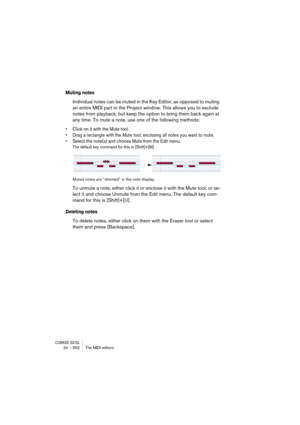 Page 552CUBASE SX/SL24 – 552 The MIDI editors
Muting notes
Individual notes can be muted in the Key Editor, as opposed to muting 
an entire MIDI part in the Project window. This allows you to exclude 
notes from playback, but keep the option to bring them back again at 
any time. To mute a note, use one of the following methods:
• Click on it with the Mute tool.
• Drag a rectangle with the Mute tool, enclosing all notes you want to mute.
• Select the note(s) and choose Mute from the Edit menu. 
The default key...