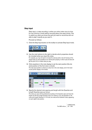 Page 555CUBASE SX/SLThe MIDI editors 24 – 555
Step input
Step input, or step recording, is when you enter notes one at a time 
(or one chord at a time) without worrying about the exact timing. This 
is useful e.g. when you know the part you want to record but are not 
able to play it exactly as you want it.
Proceed as follows:
1.Click the Step Input button on the toolbar to activate Step Input mode.
2.Use the note buttons to the right to decide which properties should 
be included when you input the notes.
For...