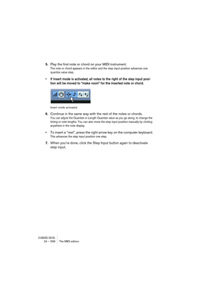 Page 556CUBASE SX/SL24 – 556 The MIDI editors
5.Play the first note or chord on your MIDI instrument.
The note or chord appears in the editor and the step input position advances one 
quantize value step.
• If Insert mode is activated, all notes to the right of the step input posi-
tion will be moved to “make room” for the inserted note or chord.
Insert mode activated.
6.Continue in the same way with the rest of the notes or chords.
You can adjust the Quantize or Length Quantize value as you go along, to change...