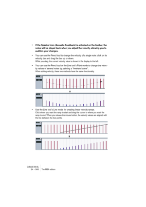 Page 560CUBASE SX/SL24 – 560 The MIDI editors
• If the Speaker icon (Acoustic Feedback) is activated on the toolbar, the 
notes will be played back when you adjust the velocity, allowing you to 
audition your changes.
• You can use the Pencil tool to change the velocity of a single note: click on its 
velocity bar and drag the bar up or down.
While you drag, the current velocity value is shown in the display to the left.
• You can use the Pencil tool or the Line tool’s Paint mode to change the veloc-
ity values...