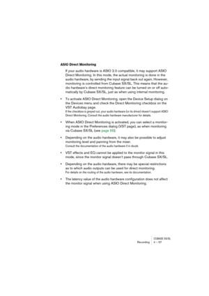 Page 57CUBASE SX/SLRecording4 – 57
ASIO Direct Monitoring
If your audio hardware is ASIO 2.0 compatible, it may support ASIO 
Direct Monitoring. In this mode, the actual monitoring is done in the 
audio hardware, by sending the input signal back out again. However, 
monitoring is controlled from Cubase SX/SL. This means that the au-
dio hardware’s direct monitoring feature can be turned on or off auto-
matically by Cubase SX/SL, just as when using internal monitoring.
•To activate ASIO Direct Monitoring, open...