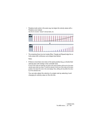 Page 561CUBASE SX/SLThe MIDI editors 24 – 561
• Parabola mode works in the same way, but aligns the velocity values with a 
Parabola curve instead.
Use this for smooth, “natural” velocity fades, etc.
• The remaining three Line tool modes (Sine, Triangle and Square) align the ve-
locity values with continuous curve shapes (see below).
Note:
•If there is more than one note on the same position (e.g. a chord), their 
velocity bars will overlap in the controller lane. 
If none of the notes are selected, all notes at...