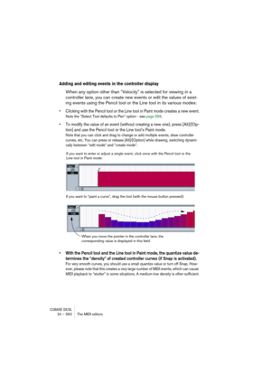 Page 562CUBASE SX/SL24 – 562 The MIDI editors
Adding and editing events in the controller display
When any option other than “Velocity” is selected for viewing in a 
controller lane, you can create new events or edit the values of exist-
ing events using the Pencil tool or the Line tool in its various modes:
• Clicking with the Pencil tool or the Line tool in Paint mode creates a new event.
Note the “Select Tool defaults to Pen” option - see page 559. 
• To modify the value of an event (without creating a new...