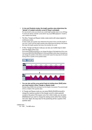 Page 564CUBASE SX/SL24 – 564 The MIDI editors
• In Line and Parabola modes, the length quantize value determines the 
“density” of created controller curves (if Snap is activated).
For very smooth curves, you should use a small length quantize value or turn off Snap. 
To avoid over-dense controller curves (which may cause MIDI playback to “stutter”), 
use a medium-low density.
• The Sine, Triangle and Square modes create events with values aligned to 
continuous curves.
In these modes, the quantize value...