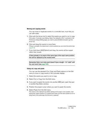 Page 565CUBASE SX/SLThe MIDI editors 24 – 565
Moving and copying events
You can move or duplicate events in a controller lane, much like you 
can with notes:
1.Click with the Arrow tool to select the events you want to cut or copy.
If the option “Controller Lane Editing: Select Tool defaults to Pen” is activated in the 
Preferences dialog (Editing page), you need to press [Ctrl]/[Command] to get the 
Arrow tool.
2.Click and drag the events to move them.
If Snap is activated, this determines to which positions...
