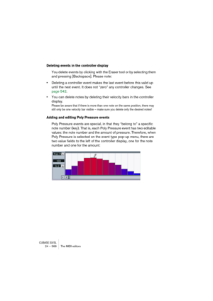 Page 566CUBASE SX/SL24 – 566 The MIDI editors
Deleting events in the controller display
You delete events by clicking with the Eraser tool or by selecting them 
and pressing [Backspace]. Please note:
•Deleting a controller event makes the last event before this valid up 
until the next event. It does not “zero” any controller changes. See 
page 542.
•You can delete notes by deleting their velocity bars in the controller 
display.
Please be aware that if there is more than one note on the same position, there may...