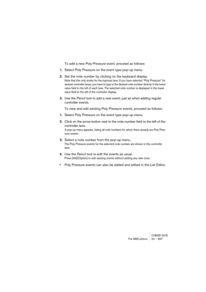 Page 567CUBASE SX/SLThe MIDI editors 24 – 567
To add a new Poly Pressure event, proceed as follows:
1.Select Poly Pressure on the event type pop-up menu.
2.Set the note number by clicking on the keyboard display.
Note that this only works for the topmost lane. If you have selected “Poly Pressure” for 
several controller lanes, you have to type in the desired note number directly in the lower 
value field to the left of each lane. The selected note number is displayed in the lower 
value field to the left of the...
