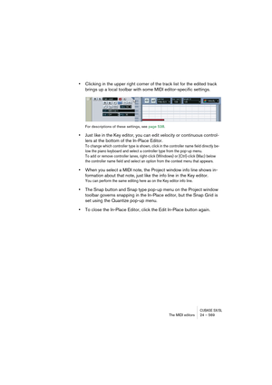 Page 569CUBASE SX/SLThe MIDI editors 24 – 569
•Clicking in the upper right corner of the track list for the edited track 
brings up a local toolbar with some MIDI editor-specific settings.
For descriptions of these settings, see page 538.
•Just like in the Key editor, you can edit velocity or continuous control-
lers at the bottom of the In-Place Editor.
To change which controller type is shown, click in the controller name field directly be-
low the piano keyboard and select a controller type from the pop-up...