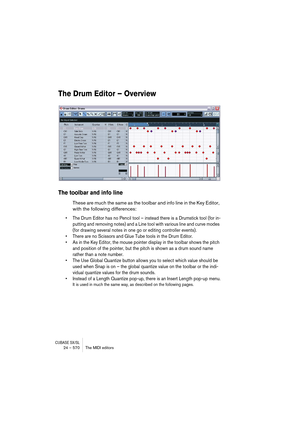 Page 570CUBASE SX/SL24 – 570 The MIDI editors
The Drum Editor – Overview
The toolbar and info line
These are much the same as the toolbar and info line in the Key Editor, 
with the following differences:
• The Drum Editor has no Pencil tool – instead there is a Drumstick tool (for in-
putting and removing notes) and a Line tool with various line and curve modes 
(for drawing several notes in one go or editing controller events).
• There are no Scissors and Glue Tube tools in the Drum Editor.
• As in the Key...