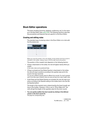 Page 573CUBASE SX/SLThe MIDI editors 24 – 573
Drum Editor operations
The basic handling (zooming, playback, auditioning, etc.) is the same 
as in the Key Editor (see page 543). The following sections describe 
the procedures and features that are specific to the Drum Editor.
Creating and editing notes
The standard way of entering notes in the Drum Editor is to click with 
the Drumstick tool.
When you move the pointer in the note display, its bar position and drum sound is 
indicated in the toolbar, making it...