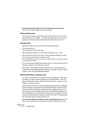 Page 574CUBASE SX/SL24 – 574 The MIDI editors
• Clicking with the Drumstick tool on an existing note will remove it.
This makes drum pattern editing very quick and intuitive.
Setting velocity values
The notes you enter will get the insert velocity value set in the insert 
velocity field on the toolbar – to speed up things you may want to as-
sign key commands to the insert velocity options. See page 547.
Selecting notes
Selecting notes is done by any of the following methods:
•Use the Arrow tool.
The standard...
