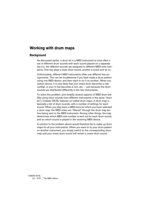Page 576CUBASE SX/SL24 – 576 The MIDI editors
Working with drum maps
Background
As discussed earlier, a drum kit in a MIDI instrument is most often a 
set of different drum sounds with each sound placed on a separate 
key (i.e. the different sounds are assigned to different MIDI note num-
bers). One key plays a bass drum sound, another a snare and so on.
Unfortunately, different MIDI instruments often use different key as-
signments. This can be troublesome if you have made a drum pattern 
using one MIDI device,...