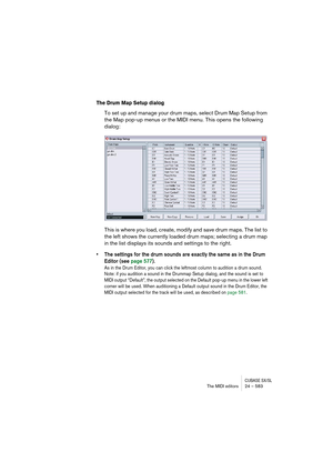 Page 583CUBASE SX/SLThe MIDI editors 24 – 583
The Drum Map Setup dialog
To set up and manage your drum maps, select Drum Map Setup from 
the Map pop-up menus or the MIDI menu. This opens the following 
dialog:
This is where you load, create, modify and save drum maps. The list to 
the left shows the currently loaded drum maps; selecting a drum map 
in the list displays its sounds and settings to the right.
• The settings for the drum sounds are exactly the same as in the Drum 
Editor (see page 577).
As in the...