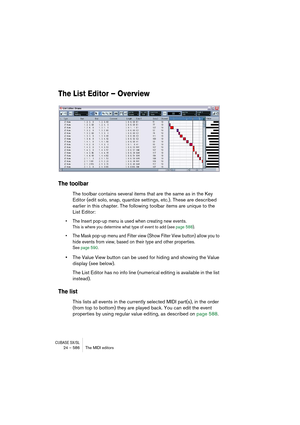 Page 586CUBASE SX/SL24 – 586 The MIDI editors
The List Editor – Overview
The toolbar
The toolbar contains several items that are the same as in the Key 
Editor (edit solo, snap, quantize settings, etc.). These are described 
earlier in this chapter. The following toolbar items are unique to the 
List Editor:
• The Insert pop-up menu is used when creating new events.
This is where you determine what type of event to add (see page 588).
• The Mask pop-up menu and Filter view (Show Filter View button) allow you to...