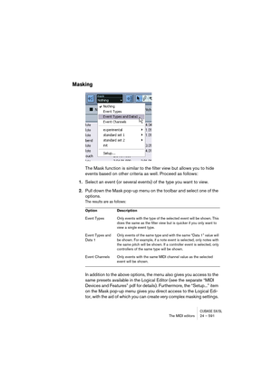 Page 591CUBASE SX/SLThe MIDI editors 24 – 591
Masking
The Mask function is similar to the filter view but allows you to hide 
events based on other criteria as well. Proceed as follows:
1.Select an event (or several events) of the type you want to view.
2.Pull down the Mask pop-up menu on the toolbar and select one of the 
options.
The results are as follows:
In addition to the above options, the menu also gives you access to the 
same presets available in the Logical Editor (see the separate “MIDI 
Devices and...