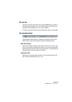 Page 595CUBASE SX/SLThe MIDI editors 24 – 595
The info line
The info line shows information about selected MIDI notes, just like in 
the Key and Drum Editors. You can edit all values on the info line us-
ing regular value editing (see page 553 for details).
•To hide or show the info line, click the “Show Info” button in the toolbar.
The extended toolbar
The extended toolbar (shown or hidden by clicking the “Show Tool 
Strip” button on the main toolbar) contains the following items:
Note value buttons
Click one...