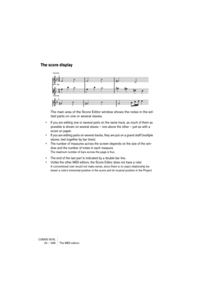 Page 596CUBASE SX/SL24 – 596 The MIDI editors
The score display
The main area of the Score Editor window shows the notes in the ed-
ited parts on one or several staves. 
• If you are editing one or several parts on the same track, as much of them as 
possible is shown on several staves – one above the other – just as with a 
score on paper.
• If you are editing parts on several tracks, they are put on a grand staff (multiple 
staves, tied together by bar lines).
• The number of measures across the screen depends...