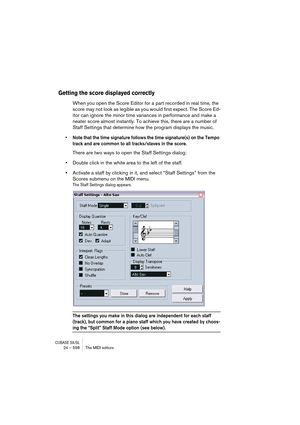 Page 598CUBASE SX/SL24 – 598 The MIDI editors
Getting the score displayed correctly
When you open the Score Editor for a part recorded in real time, the 
score may not look as legible as you would first expect. The Score Ed-
itor can ignore the minor time variances in performance and make a 
neater score almost instantly. To achieve this, there are a number of 
Staff Settings that determine how the program displays the music.
• Note that the time signature follows the time signature(s) on the Tempo 
track and...