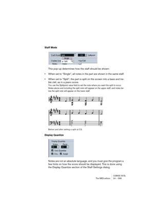 Page 599CUBASE SX/SLThe MIDI editors 24 – 599
Staff Mode
This pop-up determines how the staff should be shown: 
•When set to “Single”, all notes in the part are shown in the same staff.
•When set to “Split”, the part is split on the screen into a bass and tre-
ble clef, as in a piano score. 
You use the Splitpoint value field to set the note where you want the split to occur. 
Notes above and including the split note will appear on the upper staff, and notes be-
low the split note will appear on the lower...