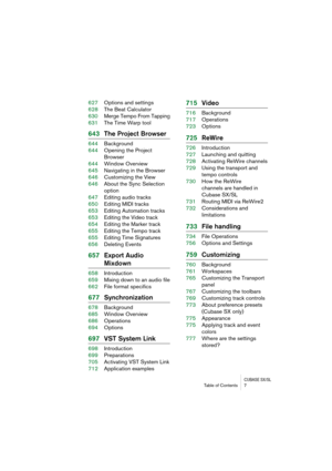 Page 7 
CUBASE SX/SL
 
Table of Contents 7 
627Options and settings
628The Beat Calculator
630Merge Tempo From Tapping
631The Time Warp tool 
643The Project Browser 
644Background
644Opening the Project 
Browser
644Window Overview
645Navigating in the Browser
646Customizing the View
646About the Sync Selection 
option
647Editing audio tracks
650Editing MIDI tracks
653Editing Automation tracks
653Editing the Video track
654Editing the Marker track
655Editing the Tempo track
655Editing Time Signatures...