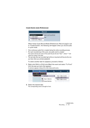 Page 61CUBASE SX/SLRecording4 – 61
Create Events mode (Preferences)
When Audio Cycle Record Mode (Preferences–Record page) is set 
to “Create Events”, the following will happen when you record audio 
in cycle mode:
• One continuous audio file is created during the entire recording process. 
• For each recorded lap of the cycle, one audio event is created.
The events will have the name of the audio file plus the text “Take *”, where “*” indi-
cates the number of the take.
• The last take (the last recorded lap)...