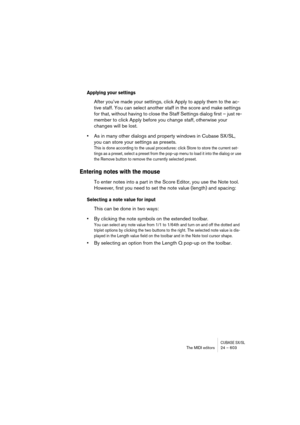 Page 603CUBASE SX/SLThe MIDI editors 24 – 603
Applying your settings
After you’ve made your settings, click Apply to apply them to the ac-
tive staff. You can select another staff in the score and make settings 
for that, without having to close the Staff Settings dialog first – just re-
member to click Apply before you change staff, otherwise your 
changes will be lost.
•As in many other dialogs and property windows in Cubase SX/SL, 
you can store your settings as presets.
This is done according to the usual...