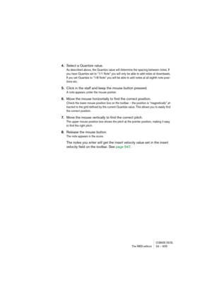 Page 605CUBASE SX/SLThe MIDI editors 24 – 605
4.Select a Quantize value.
As described above, the Quantize value will determine the spacing between notes. If 
you have Quantize set to “1/1 Note” you will only be able to add notes at downbeats. 
If you set Quantize to “1/8 Note” you will be able to add notes at all eighth note posi-
tions etc.
5.Click in the staff and keep the mouse button pressed.
A note appears under the mouse pointer.
6.Move the mouse horizontally to find the correct position.
Check the lower...